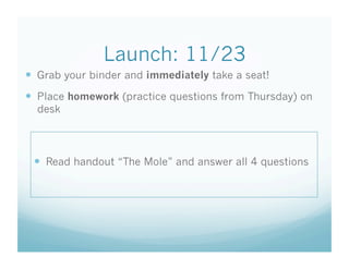Launch: 11/23
  Grab your binder and immediately take a seat!
  Place homework (practice questions from Thursday) on
desk
  Read handout “The Mole” and answer all 4 questions
 