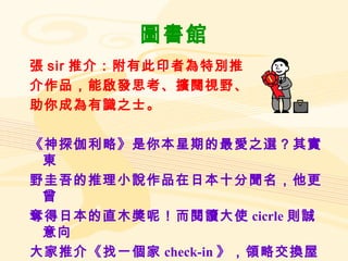 圖書館 張 sir 推介：附有此印者為特別推 介作品，能啟發思考、擴闊視野、 助你成為有識之士。 《神探伽利略》是你本星期的最愛之選？其實東 野圭吾的推理小說作品在日本十分聞名，他更曾 奪得日本的直木獎呢！而閱讀大使 cicrle 則誠意向 大家推介《找一個家 check-in 》，領略交換屋旅行 的樂趣。 