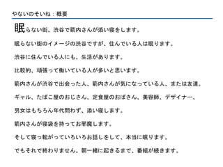 やないのそいね：概要
眠らない街、渋谷で箭内さんが添い寝をします。
眠らない街のイメージの渋谷ですが、住んでいる人は眠ります。
渋谷に住んでいる人にも、生活があります。
比較的、頑張って働いている人が多いと思います。
箭内さんが渋谷で出会った人、箭内さんが気になっている人、または友達。
ギャル、たばこ屋のおじさん、定食屋のおばさん、美容師、デザイナー、
男女はもちろん年代問わず、添い寝します。
箭内さんが寝袋を持ってお邪魔します。
そして寝っ転がっていろいろお話しをして、本当に眠ります。
でもそれで終わりません。朝一緒に起きるまで、番組が続きます。
 