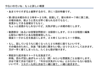 やないのそいね：もっと詳しい概要
・あまりやりすぎると疲弊するので、月に１回の特番です。
・第1部は水曜日の２３時半〜２５時。就寝して、朝６時半〜７時に第二部。
日曜の夜の、寝ようと思えば早く寝られる日でもなく、
夜更かしできる金曜日でもなく、
ちょっと迷惑かもしれないけど、元気が欲しい水曜の夜にします。
・勧誘部分（あるいは突撃訪問部分）は録音にします。※３０分程度に編集
心配ない相手だとある程度確信したら、
寝袋トークからを生放送にします。２４時くらいからトーク開始。
・もし、話しているうちに眠くなったら２５時前に寝てもいいです。
その場合のために、別途「寝る前に聞きたい歌」はリクエストしておきます。
万が一早く寝てしまったら、たくさん歌が聴けます。
・朝起きた起き抜けトークも生放送です。
昨晩、思わず話し過ぎちゃったな（照）みたいな雰囲気ごとお届けします。
渋谷で寝て渋谷で起きて、「今日は天気がいいね」とかたわいもない会話も
いいです。リスナーも同じ渋谷で一緒に寝て、一緒に起きます。
 