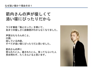 なぜ添い寝か？理由その１
箭内さんの声が優しくて
添い寝にぴったりだから
ラジオ番組「風とロック」を聴いて、
あまりの優しさに距離感がわからなくなりました。
声質はもちろんのこと、
口調、
話している内容、
すべてが添い寝にぴったりだと思いました。
箭内さんの声に
怒られたい人、諭されたい人、笑ってもらいた人
男女問わず、たくさんいると思います。
 