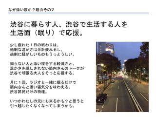 なぜ添い寝か？理由その２
渋谷に暮らす人、渋谷で生活する人を
生活面（眠り）で応援。
少し疲れた１日の終わりは、
過剰な温かさは余計疲れるし、
過剰に騒がしいものもうっとうしい。
知らない人と添い寝をする軽薄さと、
温かさを隠しきれない箭内さんのトークが
渋谷で頑張る大人をそっと応援する。
月に１回、ラジオと一緒に眠るだけで
箭内さんと添い寝気分を味わえる。
渋谷区民だけの特権。
いつかわたしの元にも来るかも？と思うと
引っ越したくなくなってしまうかも。
 