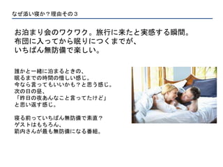 なぜ添い寝か？理由その３
お泊まり会のワクワク。旅行に来たと実感する瞬間。
布団に入ってから眠りにつくまでが、
いちばん無防備で楽しい。
誰かと一緒に泊まるときの、
眠るまでの時間の惜しい感じ。
今なら言ってもいいかも？と思う感じ。
次の日の昼、
「昨日の夜あんなこと言ってたけど」
と思い返す感じ。
寝る前っていちばん無防備で素直？
ゲストはもちろん、
箭内さんが最も無防備になる番組。
 