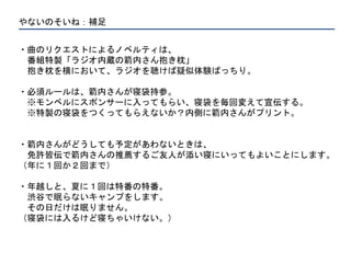 やないのそいね：補足
・曲のリクエストによるノベルティは、
番組特製「ラジオ内蔵の箭内さん抱き枕」
抱き枕を横において、ラジオを聴けば疑似体験ばっちり。
・必須ルールは、箭内さんが寝袋持参。
※モンベルにスポンサーに入ってもらい、寝袋を毎回変えて宣伝する。
※特製の寝袋をつくってもらえないか？内側に箭内さんがプリント。
・箭内さんがどうしても予定があわないときは、
免許皆伝で箭内さんの推薦するご友人が添い寝にいってもよいことにします。
（年に１回か２回まで）
・年越しと、夏に１回は特番の特番。
渋谷で眠らないキャンプをします。
その日だけは眠りません。
（寝袋には入るけど寝ちゃいけない。）
 
