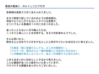 最後の最後に：わたくしごとですが
思春期は深夜ラジオに支えられてました。
まるで部室で話しているかのような密室感は、
学校でもリビングでもないトクベツな空間で、
どこにでもいる普通の１０代に力をくれました。
会ったこともないハガキ職人たちは、
こっそりと楽しいことを共有する、まるで共犯者のようでした。
そんな思いから、
箭内さんと渋谷でラジオをやるとしたら何がやりたいか自分なりに考えました。
「生放送（仮に収録だとしても、どこか欠損感を）」
「リスナーが、箭内さんと一緒の部屋にいる気分になれるか」
「この番組があることによって、あと◯日頑張ろうと思えるか」
この３点をいかに渋谷らしくやるかで考えました。
こんな番組があったら聴きたいと思っています。
ワクワクする課題をありがとうございました。
 