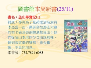 圖書館本周新書(25/11)
書名：釜山尋寶記(1)
封底：麥克為了見荷里活名演員
李亞當一面，瞞著參加游泳大賽
的布卡偷溜去南韓港都釜山！他
們從釜山本地的少女由詠那裡，
聽到海雲臺的寶物「黃金龜
像」不見的消息...
索書號：732.7891 6083
 