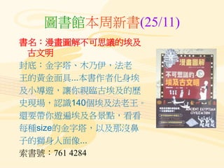 圖書館本周新書(25/11)
書名：漫畫圖解不可思議的埃及
古文明
封底：金字塔、木乃伊，法老
王的黃金面具...本書作者化身埃
及小導遊，讓你親臨古埃及的歷
史現場，認識140個埃及法老王。
還要帶你遊遍埃及各景點，看看
每種size的金字塔，以及那沒鼻
子的獅身人面像...
索書號：761 4284
 