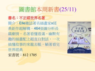 圖書館本周新書(25/11)
書名：不正經世界名著
簡介：Elle雜誌著名插畫家x經
典鉅作超解構。464張圖分析長
篇劇情，名著看懂看滿，幽默有
趣的插畫配上超直白對話，一次
搞懂故事的來龍去脈，躺著看完
世界經典
索書號：812 1705
 