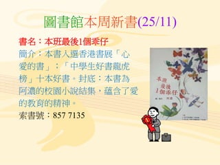 圖書館本周新書(25/11)
書名：本班最後1個乖仔
簡介：本書入選香港書展「心
愛的書」；「中學生好書龍虎
榜」十本好書。封底：本書為
阿濃的校園小說結集，蘊含了愛
的教育的精神。
索書號：857 7135
 