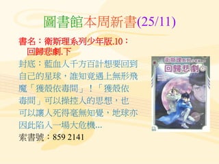 圖書館本周新書(25/11)
書名：衛斯理系列少年版.10：
回歸悲劇.下
封底：藍血人千方百計想要回到
自己的星球，誰知竟遇上無形飛
魔「獲殼依毒間」！「獲殼依
毒間」可以操控人的思想，也
可以讓人死得毫無知覺，地球亦
因此陷入一場大危機...
索書號：859 2141
 
