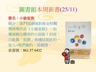圖書館本周新書(25/11)
書名：小偷家族
簡介：第71屆康城影展金棕櫚
獎得獎作品《小偷家族》，由
導演親自撰寫的小說版！封底：
只能靠「犯罪」來連結彼此的一
家人--他們偷的，是親情。
索書號：861.57 6432
 