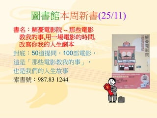 圖書館本周新書(25/11)
書名：解憂電影院 -- 那些電影
教我的事,用一場電影的時間,
改寫你我的人生劇本
封底：50道提問，100部電影，
這是「那些電影教我的事」，
也是我們的人生故事
索書號：987.83 1244
 