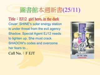 圖書館本週新書(25/11)
Title：EJ12 girl hero, in the dark
Cover: SHINE's solar energy station
is under threat from the evil agency
Shadow. Special Agent EJ12 needs
to lighten up. She must crack
SHADOW's codes and overcome
her fears to...
Call No.：F EJT
 