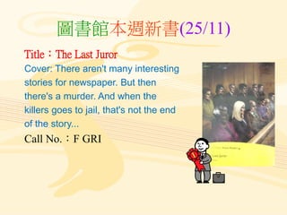 圖書館本週新書(25/11)
Title：The Last Juror
Cover: There aren't many interesting
stories for newspaper. But then
there's a murder. And when the
killers goes to jail, that's not the end
of the story...
Call No.：F GRI
 