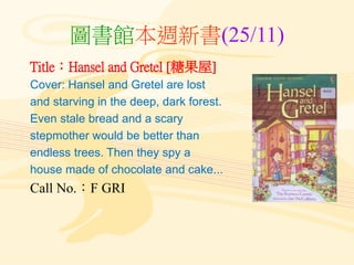 圖書館本週新書(25/11)
Title：Hansel and Gretel [糖果屋]
Cover: Hansel and Gretel are lost
and starving in the deep, dark forest.
Even stale bread and a scary
stepmother would be better than
endless trees. Then they spy a
house made of chocolate and cake...
Call No.：F GRI
 