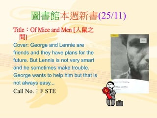 圖書館本週新書(25/11)
Title：Of Mice and Men [人鼠之
間]
Cover: George and Lennie are
friends and they have plans for the
future. But Lennis is not very smart
and he sometimes make trouble.
George wants to help him but that is
not always easy...
Call No.：F STE
 