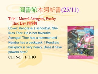 圖書館本週新書(25/11)
Title：Marvel Avengers, Freaky
Thor Day [雷神]
Cover: Kendra is a schoolgirl. She
likes Thor. He is her favourite
Avenger! Thor has a hammer and
Kendra has a backpack. ! Kendra's
backpack is very heavy. Does it have
powers now?
Call No.：F THO
 