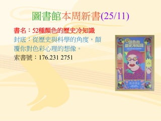 圖書館本周新書(25/11)
書名：52種顏色的歷史冷知識
封底：從歷史與科學的角度，顛
覆你對色彩心理的想像。
索書號：176.231 2751
 