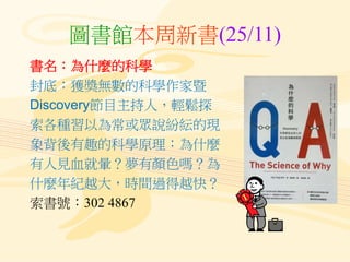 圖書館本周新書(25/11)
書名：為什麼的科學
封底：獲獎無數的科學作家暨
Discovery節目主持人，輕鬆探
索各種習以為常或眾說紛紜的現
象背後有趣的科學原理：為什麼
有人見血就暈？夢有顏色嗎？為
什麼年紀越大，時間過得越快？
索書號：302 4867
 