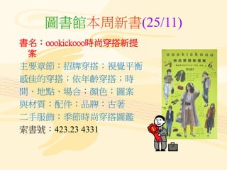 圖書館本周新書(25/11)
書名：oookickooo時尚穿搭新提
案
主要章節：招牌穿搭；視覺平衡
感佳的穿搭；依年齡穿搭；時
間、地點、場合；顏色；圖案
與材質；配件；品牌；古著
二手服飾；季節時尚穿搭圖鑑
索書號：423.23 4331
 