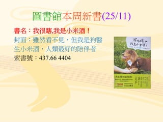 圖書館本周新書(25/11)
書名：我很瞎,我是小米酒！
封面：雖然看不見，但我是狗醫
生小米酒，人類最好的陪伴者
索書號：437.66 4404
 