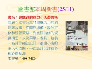 圖書館本周新書(25/11)
書名：會賺錢的魅力小店裝修術
封底：本書分享11家魅力小店的
建築故事，從開店準備、設計定
位和經營策略，到空間裝修的規
劃構思，以及菜單、餐具、包裝
、名片等細節設計，都由小店的
主人和空間、平面設計師詳述各
種心得點滴
索書號：498 7480
 