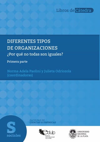 FACULTAD DE
CIENCIAS ECONÓMICAS
Libros de Cátedra
DIFERENTES TIPOS
DE ORGANIZACIONES
¿Por qué no todas son iguales?
Primera parte
Norma Adela Paolini y Julieta Odriozola
(coordinadoras)
 