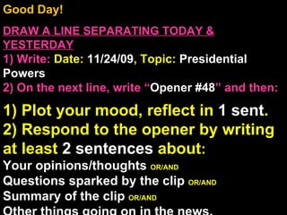 Good Day!  DRAW A LINE SEPARATING TODAY & YESTERDAY 1) Write:   Date:  11/24/09 , Topic:  Presidential Powers 2) On the next line, write “ Opener #48 ” and then:  1) Plot your mood, reflect in  1 sent . 2) Respond to the opener by writing at least  2 sentences  about : Your opinions/thoughts  OR/AND Questions sparked by the clip  OR/AND Summary of the clip  OR/AND Other things going on in the news. Announcements: None Intro Music: Untitled 
