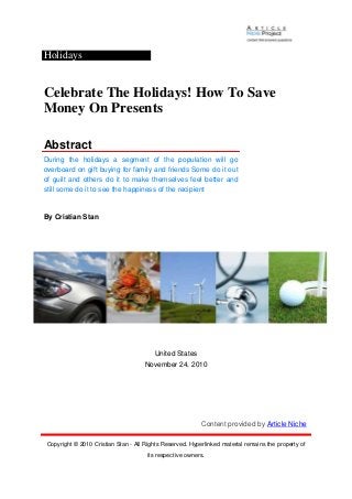 Holidays
Celebrate The Holidays! How To Save
Money On Presents
Abstract
During the holidays a segment of the population will go
overboard on gift buying for family and friends Some do it out
of guilt and others do it to make themselves feel better and
still some do it to see the happiness of the recipient
By Cristian Stan
United States
November 24, 2010
Content provided by Article Niche
Copyright © 2010 Cristian Stan - All Rights Reserved. Hyperlinked material remains the property of
its respective owners.
 