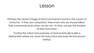 Lesson
Perhaps the closest image of God command is found in the coach or
instructor. If they are competent, they know why we should follow
their commands even when we do not. In time, we see the wisdom
of their instruction.
Trusting the intent and purposes of God eventually builds a
relationship where we covet His instructions because He has proven
faithful.

 