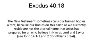 Exodus 40:18
The New Testament sometimes calls our human bodies
a tent, because our bodies on this earth as we currently
reside are not the eternal home that Jesus has
prepared for all who believe in Him as Lord and Savior
(see John 14:1-3 and 2 Corinthians 5:1-4).

 