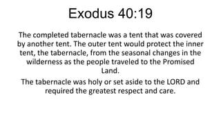 Exodus 40:19
The completed tabernacle was a tent that was covered
by another tent. The outer tent would protect the inner
tent, the tabernacle, from the seasonal changes in the
wilderness as the people traveled to the Promised
Land.
The tabernacle was holy or set aside to the LORD and
required the greatest respect and care.

 