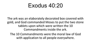 Exodus 40:20
The ark was an elaborately decorated box covered with
gold, and God commanded Moses to put the two stone
tablets upon which were written the 10
Commandments inside the ark.
The 10 Commandments were the moral law of God
with application to all people everywhere.

 