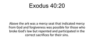Exodus 40:20
Above the ark was a mercy seat that indicated mercy
from God and forgiveness was possible for those who
broke God’s law but repented and participated in the
correct sacrifices for their sins.

 