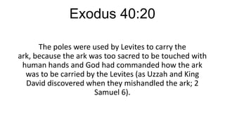 Exodus 40:20
The poles were used by Levites to carry the
ark, because the ark was too sacred to be touched with
human hands and God had commanded how the ark
was to be carried by the Levites (as Uzzah and King
David discovered when they mishandled the ark; 2
Samuel 6).

 