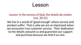 Lesson
Lesson: In the service of God, the details do matter
(vss. 20-21)
We live in a world of ‘good enough’ where service and
product suffer. That is why we are so impressed when
we encounter true customer service. Their dedication
to the details astound us and guarantee our support
and purchase because we find it so rare.

 