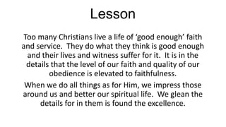 Lesson
Too many Christians live a life of ‘good enough’ faith
and service. They do what they think is good enough
and their lives and witness suffer for it. It is in the
details that the level of our faith and quality of our
obedience is elevated to faithfulness.
When we do all things as for Him, we impress those
around us and better our spiritual life. We glean the
details for in them is found the excellence.

 