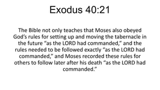 Exodus 40:21
The Bible not only teaches that Moses also obeyed
God’s rules for setting up and moving the tabernacle in
the future “as the LORD had commanded,” and the
rules needed to be followed exactly “as the LORD had
commanded,” and Moses recorded these rules for
others to follow later after his death “as the LORD had
commanded.”

 