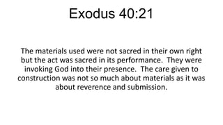 Exodus 40:21
The materials used were not sacred in their own right
but the act was sacred in its performance. They were
invoking God into their presence. The care given to
construction was not so much about materials as it was
about reverence and submission.

 