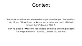 Context
The tabernacle in essence served as a portable temple. The Lord had
told Moses, “Have them make a sanctuary for me, and I will dwell
among them” (Exodus 25:8, 9).
Then he added, “Make this tabernacle and all its furnishings exactly
like the pattern I will show you.” Moses did just that!

 