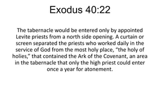 Exodus 40:22
The tabernacle would be entered only by appointed
Levite priests from a north side opening. A curtain or
screen separated the priests who worked daily in the
service of God from the most holy place, “the holy of
holies,” that contained the Ark of the Covenant, an area
in the tabernacle that only the high priest could enter
once a year for atonement.

 