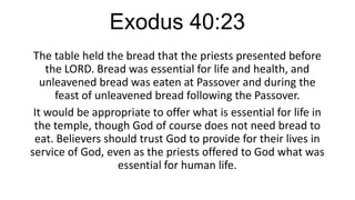 Exodus 40:23
The table held the bread that the priests presented before
the LORD. Bread was essential for life and health, and
unleavened bread was eaten at Passover and during the
feast of unleavened bread following the Passover.
It would be appropriate to offer what is essential for life in
the temple, though God of course does not need bread to
eat. Believers should trust God to provide for their lives in
service of God, even as the priests offered to God what was
essential for human life.

 