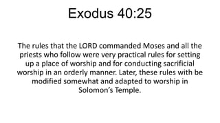 Exodus 40:25
The rules that the LORD commanded Moses and all the
priests who follow were very practical rules for setting
up a place of worship and for conducting sacrificial
worship in an orderly manner. Later, these rules with be
modified somewhat and adapted to worship in
Solomon’s Temple.

 