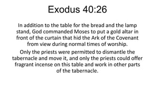 Exodus 40:26
In addition to the table for the bread and the lamp
stand, God commanded Moses to put a gold altar in
front of the curtain that hid the Ark of the Covenant
from view during normal times of worship.
Only the priests were permitted to dismantle the
tabernacle and move it, and only the priests could offer
fragrant incense on this table and work in other parts
of the tabernacle.

 