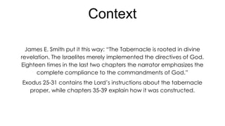 Context
James E. Smith put it this way: “The Tabernacle is rooted in divine
revelation. The Israelites merely implemented the directives of God.
Eighteen times in the last two chapters the narrator emphasizes the
complete compliance to the commandments of God.”
Exodus 25-31 contains the Lord’s instructions about the tabernacle
proper, while chapters 35-39 explain how it was constructed.

 