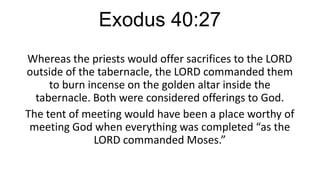 Exodus 40:27
Whereas the priests would offer sacrifices to the LORD
outside of the tabernacle, the LORD commanded them
to burn incense on the golden altar inside the
tabernacle. Both were considered offerings to God.
The tent of meeting would have been a place worthy of
meeting God when everything was completed “as the
LORD commanded Moses.”

 