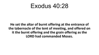 Exodus 40:28
He set the altar of burnt offering at the entrance of
the tabernacle of the tent of meeting, and offered on
it the burnt offering and the grain offering as the
LORD had commanded Moses.

 