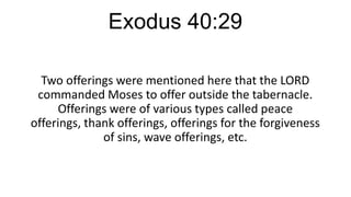 Exodus 40:29
Two offerings were mentioned here that the LORD
commanded Moses to offer outside the tabernacle.
Offerings were of various types called peace
offerings, thank offerings, offerings for the forgiveness
of sins, wave offerings, etc.

 