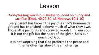 Lesson
God-pleasing worship is always founded on purity and
sacrifice (Exod. 40:29-30; cf. Hebrews 10:1-10)
Every parent has known the joy of a child’s homemade
gift and has cherished it above much of what they own.
Those little paintings and scrawled words thrill our soul.
It is not the gift but the heart of the giver. So is our
worship of God.
It is not surprising that God preferred the peace and
thanks offerings above the sin offerings.

 