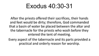 Exodus 40:30-31
After the priests offered their sacrifices, their hands
and feet would be dirty; therefore, God commanded
that a basin of water be placed between the altar and
the tabernacle for the priests who wash before they
entered the tent of meeting.
Every aspect of the tabernacle and its parts provided a
practical and orderly reason for worship.

 